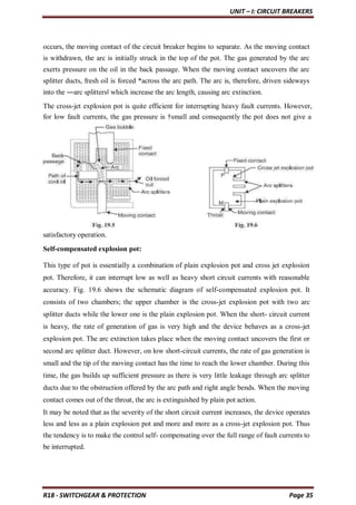UNIT – I: CIRCUIT BREAKERS
R18 - SWITCHGEAR & PROTECTION Page 35
occurs, the moving contact of the circuit breaker begins to separate. As the moving contact
is withdrawn, the arc is initially struck in the top of the pot. The gas generated by the arc
exerts pressure on the oil in the back passage. When the moving contact uncovers the arc
splitter ducts, fresh oil is forced *across the arc path. The arc is, therefore, driven sideways
into the ―arc splitters‖ which increase the arc length, causing arc extinction.
The cross-jet explosion pot is quite efficient for interrupting heavy fault currents. However,
for low fault currents, the gas pressure is †small and consequently the pot does not give a
satisfactory operation.
Self-compensated explosion pot:
This type of pot is essentially a combination of plain explosion pot and cross jet explosion
pot. Therefore, it can interrupt low as well as heavy short circuit currents with reasonable
accuracy. Fig. 19.6 shows the schematic diagram of self-compensated explosion pot. It
consists of two chambers; the upper chamber is the cross-jet explosion pot with two arc
splitter ducts while the lower one is the plain explosion pot. When the short- circuit current
is heavy, the rate of generation of gas is very high and the device behaves as a cross-jet
explosion pot. The arc extinction takes place when the moving contact uncovers the first or
second arc splitter duct. However, on low short-circuit currents, the rate of gas generation is
small and the tip of the moving contact has the time to reach the lower chamber. During this
time, the gas builds up sufficient pressure as there is very little leakage through arc splitter
ducts due to the obstruction offered by the arc path and right angle bends. When the moving
contact comes out of the throat, the arc is extinguished by plain pot action.
It may be noted that as the severity of the short circuit current increases, the device operates
less and less as a plain explosion pot and more and more as a cross-jet explosion pot. Thus
the tendency is to make the control self- compensating over the full range of fault currents to
be interrupted.
 