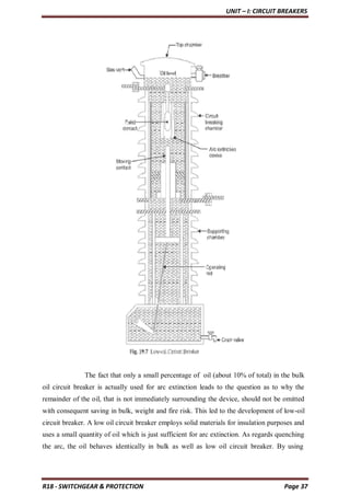 UNIT – I: CIRCUIT BREAKERS
R18 - SWITCHGEAR & PROTECTION Page 37
The fact that only a small percentage of oil (about 10% of total) in the bulk
oil circuit breaker is actually used for arc extinction leads to the question as to why the
remainder of the oil, that is not immediately surrounding the device, should not be omitted
with consequent saving in bulk, weight and fire risk. This led to the development of low-oil
circuit breaker. A low oil circuit breaker employs solid materials for insulation purposes and
uses a small quantity of oil which is just sufficient for arc extinction. As regards quenching
the arc, the oil behaves identically in bulk as well as low oil circuit breaker. By using
 