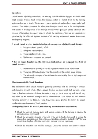 UNIT – I: CIRCUIT BREAKERS
R18 - SWITCHGEAR & PROTECTION Page 39
Operation:
Under normal operating conditions, the moving contact remains engaged with the upper
fixed contact. When a fault occurs, the moving contact is pulled down by the tripping
springs and an arc is struck. The arc energy vaporizes the oil and produces gases under high
pressure. This action constrains the oil to pass through a central hole in the moving contact
and results in forcing series of oil through the respective passages of the tabulator. The
process of tabulation is orderly one, in which the sections of the arc are successively
quenched by the effect of separate streams of oil moving across each section in turn and
bearing away its gases.
A low oil circuit breaker has the following advantages over a bulk oil circuit breaker:
1. It requires lesser quantity of oil.
2. It requires smaller space.
3. There is reduced risk of fire.
4. Maintenance problems are reduced.
A low oil circuit breaker has the following disadvantages as compared to a bulk oil
circuit breaker:
1. Due to smaller quantity of oil, the degree of carbonization is increased.
2. There is a difficulty of removing the gases from the contact space in time.
3. The dielectric strength of the oil deteriorates rapidly due to high degree of
carbonization.
Maintenance of Oil Circuit Breakers:
The maintenance of oil circuit breaker is generally concerned with the checking of contacts
and dielectric strength of oil. After a circuit breaker has interrupted fault currents a few
times or load currents several times, its contacts may get burnt by arcing and the oil may
lose some of its dielectric strength due to carbonization. This results in the reduced
rupturing capacity of the breaker. There fore, it is a good practice to inspect the circuit
breaker at regular intervals of 3 or 6 months.
During inspection of the breaker, the following points should be kept in view:
 Check the current carrying parts and arcing contacts. If the burning is severe, the
contacts should be replaced.
 Check the dielectric strength of the oil. If the oil is badly discolored, it should be
changed or reconditioned. The oil in good condition should withstand 30 kV for one
minute in a standard oil testing cup with 4 mm gap between electrodes.
 Check the insulation for possible damage. Clean the surface and remove carbon
 