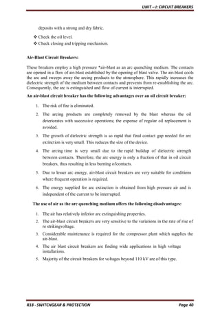 UNIT – I: CIRCUIT BREAKERS
R18 - SWITCHGEAR & PROTECTION Page 40
deposits with a strong and dry fabric.
 Check the oil level.
 Check closing and tripping mechanism.
Air-Blast Circuit Breakers:
These breakers employ a high pressure *air-blast as an arc quenching medium. The contacts
are opened in a flow of air-blast established by the opening of blast valve. The air-blast cools
the arc and sweeps away the arcing products to the atmosphere. This rapidly increases the
dielectric strength of the medium between contacts and prevents from re-establishing the arc.
Consequently, the arc is extinguished and flow of current is interrupted.
An air-blast circuit breaker has the following advantages over an oil circuit breaker:
1. The risk of fire is eliminated.
2. The arcing products are completely removed by the blast whereas the oil
deteriorates with successive operations; the expense of regular oil replacement is
avoided.
3. The growth of dielectric strength is so rapid that final contact gap needed for arc
extinction is very small. This reduces the size of the device.
4. The arcing time is very small due to the rapid buildup of dielectric strength
between contacts. Therefore, the arc energy is only a fraction of that in oil circuit
breakers, thus resulting in less burning ofcontacts.
5. Due to lesser arc energy, air-blast circuit breakers are very suitable for conditions
where frequent operation is required.
6. The energy supplied for arc extinction is obtained from high pressure air and is
independent of the current to be interrupted.
The use of air as the arc quenching medium offers the following disadvantages:
1. The air has relatively inferior arc extinguishing properties.
2. The air-blast circuit breakers are very sensitive to the variations in the rate of rise of
re strikingvoltage.
3. Considerable maintenance is required for the compressor plant which supplies the
air-blast.
4. The air blast circuit breakers are finding wide applications in high voltage
installations.
5. Majority of the circuit breakers for voltages beyond 110 kV are of this type.
 
