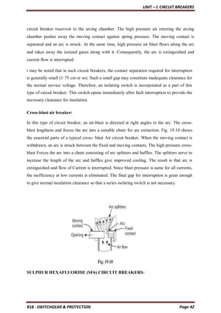 UNIT – I: CIRCUIT BREAKERS
R18 - SWITCHGEAR & PROTECTION Page 42
circuit breaker reservoir to the arcing chamber. The high pressure air entering the arcing
chamber pushes away the moving contact against spring pressure. The moving contact is
separated and an arc is struck. At the same time, high pressure air blast flows along the arc
and takes away the ionized gases along with it. Consequently, the arc is extinguished and
current flow is interrupted.
t may be noted that in such circuit breakers, the contact separation required for interruption
is generally small (1·75 cm or so). Such a small gap may constitute inadequate clearance for
the normal service voltage. Therefore, an isolating switch is incorporated as a part of this
type of circuit breaker. This switch opens immediately after fault interruption to provide the
necessary clearance for insulation.
Cross-blast air breaker:
In this type of circuit breaker, an air-blast is directed at right angles to the arc. The cross-
blast lengthens and forces the arc into a suitable chute for arc extinction. Fig. 19.10 shows
the essential parts of a typical cross- blast Air circuit breaker. When the moving contact is
withdrawn, an arc is struck between the fixed and moving contacts. The high pressure cross-
blast Forces the arc into a chute consisting of arc splitters and baffles. The splitters serve to
increase the length of the arc and baffles give improved cooling. The result is that arc is
extinguished and flow of Current is interrupted. Since blast pressure is same for all currents,
the inefficiency at low currents is eliminated. The final gap for interruption is great enough
to give normal insulation clearance so that a series isolating switch is not necessary.
SULPHUR HEXAFLUORIDE (SF6) CIRCUIT BREAKERS:
 