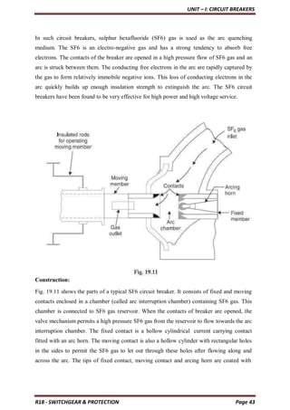 UNIT – I: CIRCUIT BREAKERS
R18 - SWITCHGEAR & PROTECTION Page 43
In such circuit breakers, sulphur hexafluoride (SF6) gas is used as the arc quenching
medium. The SF6 is an electro-negative gas and has a strong tendency to absorb free
electrons. The contacts of the breaker are opened in a high pressure flow of SF6 gas and an
arc is struck between them. The conducting free electrons in the arc are rapidly captured by
the gas to form relatively immobile negative ions. This loss of conducting electrons in the
arc quickly builds up enough insulation strength to extinguish the arc. The SF6 circuit
breakers have been found to be very effective for high power and high voltage service.
Construction:
Fig. 19.11 shows the parts of a typical SF6 circuit breaker. It consists of fixed and moving
contacts enclosed in a chamber (called arc interruption chamber) containing SF6 gas. This
chamber is connected to SF6 gas reservoir. When the contacts of breaker are opened, the
valve mechanism permits a high pressure SF6 gas from the reservoir to flow towards the arc
interruption chamber. The fixed contact is a hollow cylindrical current carrying contact
fitted with an arc horn. The moving contact is also a hollow cylinder with rectangular holes
in the sides to permit the SF6 gas to let out through these holes after flowing along and
across the arc. The tips of fixed contact, moving contact and arcing horn are coated with
 