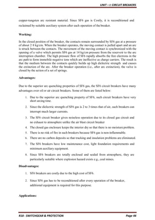 UNIT – I: CIRCUIT BREAKERS
R18 - SWITCHGEAR & PROTECTION Page 44
copper-tungsten arc resistant material. Since SF6 gas is Costly, it is reconditioned and
reclaimed by suitable auxiliary system after each operation of the breaker.
Working:
In the closed position of the breaker, the contacts remain surrounded by SF6 gas at a pressure
of about 2·8 kg/cm. When the breaker operates, the moving contact is pulled apart and an arc
is struck between the contacts. The movement of the moving contact is synchronized with the
opening of a valve which permits SF6 gas at 14 kg/cm pressure from the reservoir to the arc
interruption chamber. The high pressure flow of SF6 rapidly absorbs the free electrons in the
arc path to form immobile negative ions which are ineffective as charge carriers. The result is
that the medium between the contacts quickly builds up high dielectric strength and causes
the extinction of the arc. After the breaker operation (i.e., after arc extinction), the valve is
closed by the action of a set of springs.
Advantages:
Due to the superior arc quenching properties of SF6 gas, the SF6 circuit breakers have many
advantages over oil or air circuit breakers. Some of them are listed below:
1. Due to the superior arc quenching property of SF6, such circuit breakers have very
short arcing time.
2. Since the dielectric strength of SF6 gas is 2 to 3 times that of air, such breakers can
interrupt much larger currents.
3. The SF6 circuit breaker gives noiseless operation due to its closed gas circuit and
no exhaust to atmosphere unlike the air blast circuit breaker
4. The closed gas enclosure keeps the interior dry so that there is no moisture problem.
5. There is no risk of fire in such breakers because SF6 gas is non-inflammable.
6. There are no carbon deposits so that tracking and insulation problems are eliminated.
7. The SF6 breakers have low maintenance cost, light foundation requirements and
minimum auxiliary equipment.
8. Since SF6 breakers are totally enclosed and sealed from atmosphere, they are
particularly suitable where explosion hazard exists e.g., coal mines.
Disadvantages:
1. SF6 breakers are costly due to the high cost of SF6.
2. Since SF6 gas has to be reconditioned after every operation of the breaker,
additional equipment is required for this purpose.
Applications:
 