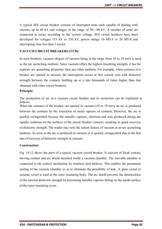 UNIT – I: CIRCUIT BREAKERS
R18 - SWITCHGEAR & PROTECTION Page 45
A typical SF6 circuit breaker consists of interrupter units each capable of dealing with
currents up to 60 kA and voltages in the range of 50—80 kV. A number of units are
connected in series according to the system voltage. SF6 circuit breakers have been
developed for voltages 115 kV to 230 kV, power ratings 10 MVA to 20 MVA and
interrupting time less than 3 cycles.
VACUUM CIRCUIT BREAKERS (VCB):
In such breakers, vacuum (degree of vacuum being in the range from 10 to 10 torr) is used
as the arc quenching medium. Since vacuum offers the highest insulating strength, it has far
superior arc quenching properties than any other medium. For example, when contacts of a
breaker are opened in vacuum, the interruption occurs at first current zero with dielectric
strength between the contacts building up at a rate thousands of times higher than that
obtained with other circuit breakers.
Principle:
The production of arc in a vacuum circuit breaker and its extinction can be explained as
follows:
When the contacts of the breaker are opened in vacuum (10 to 10 torr), an arc is produced
between the contacts by the ionization of metal vapours of contacts. However, the arc is
quickly extinguished because the metallic vapours, electrons and ions produced during arc
rapidly condense on the surfaces of the circuit breaker contacts, resulting in quick recovery
of dielectric strength. The reader may note the salient feature of vacuum as an arc quenching
medium. As soon as the arc is produced in vacuum, it is quickly extinguished due to the fast
rate of recovery of dielectric strength in vacuum.
Construction:
Fig. 19.12 shows the parts of a typical vacuum circuit breaker. It consists of fixed contact,
moving contact and arc shield mounted inside a vacuum chamber. The movable member is
connected to the control mechanism by stainless steel bellows. This enables the permanent
sealing of the vacuum chamber so as to eliminate the possibility of leak. A glass vessel or
ceramic vessel is used as the outer insulating body. The arc shield prevents the deterioration
of the internal dielectric strength by preventing metallic vapours falling on the inside surface
of the outer insulating cover.
 