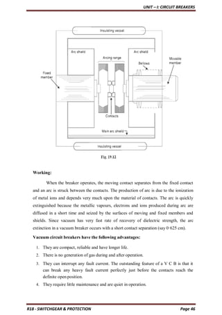 UNIT – I: CIRCUIT BREAKERS
R18 - SWITCHGEAR & PROTECTION Page 46
Working:
When the breaker operates, the moving contact separates from the fixed contact
and an arc is struck between the contacts. The production of arc is due to the ionization
of metal ions and depends very much upon the material of contacts. The arc is quickly
extinguished because the metallic vapours, electrons and ions produced during arc are
diffused in a short time and seized by the surfaces of moving and fixed members and
shields. Since vacuum has very fast rate of recovery of dielectric strength, the arc
extinction in a vacuum breaker occurs with a short contact separation (say 0·625 cm).
Vacuum circuit breakers have the following advantages:
1. They are compact, reliable and have longer life.
2. There is no generation of gas during and after operation.
3. They can interrupt any fault current. The outstanding feature of a V C B is that it
can break any heavy fault current perfectly just before the contacts reach the
definite open position.
4. They require little maintenance and are quiet in operation.
 