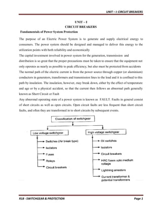 UNIT – I: CIRCUIT BREAKERS
R18 - SWITCHGEAR & PROTECTION Page 1
UNIT – I
CIRCUIT BREAKERS
Fundamentals of Power System Protection
The purpose of an Electric Power System is to generate and supply electrical energy to
consumers. The power system should be designed and managed to deliver this energy to the
utilization points with both reliability and economically
The capital investment involved in power system for the generation, transmission and
distribution is so great that the proper precautions must be taken to ensure that the equipment not
only operates as nearly as possible to peak efficiency, but also must be protected from accidents
The normal path of the electric current is from the power source through copper (or aluminium)
conductors in generators, transformers and transmission lines to the load and it is confined to this
path by insulation. The insulation, however, may break down, either by the effect of temperature
and age or by a physical accident, so that the current then follows an abnormal path generally
known as Short Circuit or Fault
Any abnormal operating state of a power system is known as FAULT. Faults in general consist
of short circuits as well as open circuits. Open circuit faults are less frequent than short circuit
faults, and often they are transformed in to short circuits by subsequent events.
 