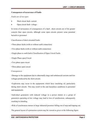 UNIT – I: CIRCUIT BREAKERS
R18 - SWITCHGEAR & PROTECTION Page 2
Consequences of occurrence of Faults
Faults are of two types
 Short circuit fault- current
 Open circuit fault- voltage
In terms of seriousness of consequences of a fault , short circuits are of far greater
concern than open circuits, although some open circuits present some potential
hazards to personnel
Classification of short circuited Faults
•Three phase faults (with or without earth connection)
•Two phase faults (with or without earth connection)
•Single phase to earth faults Classification of Open Circuit Faults
•Single Phase open Circuit
•Two phase open circuit
•Three phase open circuit
Consequences
•Damage to the equipment due to abnormally large and unbalanced currents and low
voltages produced by the short circuits
•Explosions may occur in the equipments which have insulating oil, particularly
during short circuits. This may result in fire and hazardous conditions to personnel
and equipments
•Individual generators with reduced voltage in a power station or a group of
generators operating at low voltage may lead to loss of synchronism, subsequently
resulting in islanding.
•Risk of synchronous motors in large industrial premises falling out of step and tripping out.
The general layout of a protection system may be viewed as given in the following figure
 