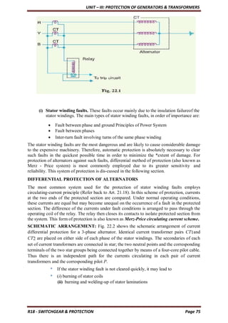 UNIT – III: PROTECTION OF GENERATORS & TRANSFORMERS
R18 - SWITCHGEAR & PROTECTION Page 75
(i) Stator winding faults. These faults occur mainly due to the insulation failureof the
stator windings. The main types of stator winding faults, in order of importance are:
 Fault between phase and ground Principles of Power System
 Fault between phases
 Inter-turn fault involving turns of the same phase winding
The stator winding faults are the most dangerous and are likely to cause considerable damage
to the expensive machinery. Therefore, automatic protection is absolutely necessary to clear
such faults in the quickest possible time in order to minimize the *extent of damage. For
protection of alternators against such faults, differential method of protection (also known as
Merz - Price system) is most commonly employed due to its greater sensitivity and
reliability. This system of protection is dis-cussed in the following section.
DIFFERENTIAL PROTECTION OF ALTERNATORS
The most common system used for the protection of stator winding faults employs
circulating-current principle (Refer back to Art. 21.18). In this scheme of protection, currents
at the two ends of the protected section are compared. Under normal operating conditions,
these currents are equal but may become unequal on the occurrence of a fault in the protected
section. The difference of the currents under fault conditions is arranged to pass through the
operating coil of the relay. The relay then closes its contacts to isolate protected section from
the system. This form of protection is also known as Merz-Price circulating current scheme.
SCHEMATIC ARRANGEMENT: Fig. 22.2 shows the schematic arrangement of current
differential protection for a 3-phase alternator. Identical current transformer pairs CT1and
CT2 are placed on either side of each phase of the stator windings. The secondaries of each
set of current transformers are connected in star; the two neutral points and the corresponding
terminals of the two star groups being connected together by means of a four-core pilot cable.
Thus there is an independent path for the currents circulating in each pair of current
transformers and the corresponding pilot P.
* If the stator winding fault is not cleared quickly, it may lead to
* (i) burning of stator coils
(ii) burning and welding-up of stator laminations
 