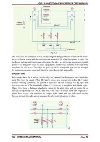 UNIT – III: PROTECTION OF GENERATORS & TRANSFORMERS
R18 - SWITCHGEAR & PROTECTION Page 76
The relay coils are connected in star, the neutral point being connected to the current- trans-
former common neutral and the outer ends one to each of the other three pilots. In order that
burden on each current transformer is the same, the relays are connected across equipotential
points of the three pilot wires and these equipotential points would naturally be located at the
middle of the pilot wires. The relays are generally of electromagnetic type and are arranged
for instantaneous action since fault should be cleared as quickly as possible.
OPERATION:
Referring to above fig, it is clear that the relays are connected in shunt across each circulating
path. Therefore, the circuit of Fig. 22.2 can be shown in a simpler form in Fig. 22.3. Under
normal operating conditions, the current at both ends of each winding will be equal and
hence the currents in the secondaries of two CTs connected in any phase will also be equal.
There- fore, there is balanced circulating current in the pilot wires and no current flows
through the operating coils (R1, R2 and R3) of the relays. When an earth-fault or phase-to-
phase fault occurs, this condition no longer holds good and the differential current
flowing through the relay circuit operates the relay to trip the circuit breaker.
 