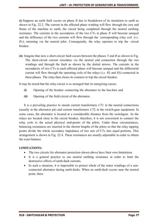 UNIT – III: PROTECTION OF GENERATORS & TRANSFORMERS
R18 - SWITCHGEAR & PROTECTION Page 77
(i) Suppose an earth fault occurs on phase R due to breakdown of its insulation to earth as
shown in Fig. 22.2. The current in the affected phase winding will flow through the core and
frame of the machine to earth, the circuit being completed through the neutral earthing
resistance. The currents in the secondaries of the two CTs in phase R will become unequal
and the difference of the two currents will flow through the corresponding relay coil (i.e.
R1), returning via the neutral pilot. Consequently, the relay operates to trip the circuit
breaker.
(ii) Imagine that now a short-circuit fault occurs between the phases Y and B as shown in Fig.
The short-circuit current circulates via the neutral end connection through the two
windings and through the fault as shown by the dotted arrows. The currents in the
secondaries of two CTs in each affected phase will become unequal and the differential
current will flow through the operating coils of the relays (i.e. R2 and R3) connected in
these phases. The relay then closes its contacts to trip the circuit breaker.
It may be noted that the relay circuit is so arranged that its energizing causes
(i) Opening of the breaker connecting the alternator to the bus-bars and
(ii) Opening of the field circuit of the alternator.
It is a prevailing practice to mount current transformers CT1 in the neutral connections
(usually in the alternator pit) and current transformers CT2 in the switch-gear equipment. In
some cases, the alternator is located at a considerable distance from the switchgear. As the
relays are located close to the circuit breaker, therefore, it is not convenient to connect the
relay coils to the actual physical mid-points of the pilots. Under these circumstances,
balancing resistances are inserted in the shorter lengths of the pilots so that the relay tapping
points divide the whole secondary impedance of two sets of CTs into equal portions. This
arrangement is shown in Fig. 22.4. These resistances are usually adjustable in order to obtain
the exact balance.
LIMITATIONS:
 The two circuits for alternator protection shown above have their own limitations.
 It is a general practice to use neutral earthing resistance in order to limit the
destructive effects of earth-fault currents.
 In such a situation, it is impossible to protect whole of the stator windings of a star-
connected alternator during earth-faults. When an earth-fault occurs near the neutral
point, there
 