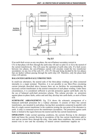 UNIT – III: PROTECTION OF GENERATORS & TRANSFORMERS
R18 - SWITCHGEAR & PROTECTION Page 79
If an earth-fault occurs on any one phase, the out-of-balance secondary current in
CTs in that phase will flow through the earth relay ER and via pilot S1 or S2 to the neutral of
the current transform-ers. This will cause the operation of earth relay only. If a fault occurs
between two phases, the out-of-balance current will circulate round the two transformer
secondaries via any two of the coils PA , B R, PC (the pair being decided by the two phases
that are faulty) without passing through the earth relay ER. Therefore, only the phase-fault
relays will operate.
BALANCED EARTH-FAULT PROTECTION
In small-size alternators, the neutral ends of the three-phase windings are often connected
internally to a single terminal. Therefore, it is not possible to use Merz-Price circulating
current principle described above because there are no facilities for accommodating the
necessary current transformers in the neutral connection of each phase winding. Under these
circumstances, it is considered sufficient to provide protection against earth-faults only by
the use of balanced earth-fault protection scheme. This scheme provides no protection
against phase-to-phase faults, unless and until they develop into earth-faults, as most of them
will.
SCHEMATIC ARRANGEMENT: Fig. 22.6 shows the schematic arrangement of a
balanced earth-fault protection for a 3-phase alternator. It consists of three line current
transformers, one mounted in each phase, having their secondaries connected in parallel with
that of a single current transformer in the conductor joining the star point of the alternator to
earth. A relay is connected across the transformers secondaries. The protection against earth
faults is limited to the region between the neutral and the line current transformers.
OPERATION: Under normal operating conditions, the currents flowing in the alternator
leads and hence the currents flowing in secondaries of the line current transformers add to
zero and no current flows through the relay. Also under these conditions, the current in the
neutral wire is zero and the secondary of neutral current transformer supplies no
 
