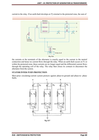 UNIT – III: PROTECTION OF GENERATORS & TRANSFORMERS
R18 - SWITCHGEAR & PROTECTION Page 80
current to the relay. If an earth-fault develops at F2 external to the protected zone, the sum of
the currents at the terminals of the alternator is exactly equal to the current in the neutral
connection and hence no current flows through the relay. When an earth-fault occurs at F1 or
within the protected zone, these currents are no longer equal and the differential current flows
through the operating coil of the relay. The relay then closes its contacts to disconnect the
alternator from the system.
STATOR INTER-TURN PROTECTION
Merz-price circulating-current system protects against phase-to-ground and phase-to- phase
faults.
 