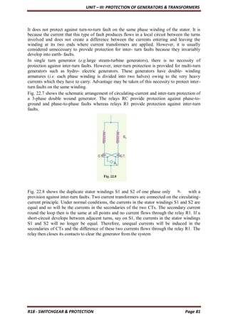 UNIT – III: PROTECTION OF GENERATORS & TRANSFORMERS
R18 - SWITCHGEAR & PROTECTION Page 81
It does not protect against turn-to-turn fault on the same phase winding of the stator. It is
because the current that this type of fault produces flows in a local circuit between the turns
involved and does not create a difference between the currents entering and leaving the
winding at its two ends where current transformers are applied. However, it is usually
considered unnecessary to provide protection for inter- turn faults because they invariably
develop into earth- faults.
In single turn generator (e.g.large steam-turbine generators), there is no necessity of
protection against inter-turn faults. However, inter-turn protection is provided for multi-turn
generators such as hydro- electric generators. These generators have double- winding
armatures (i.e. each phase winding is divided into two halves) owing to the very heavy
currents which they have to carry. Advantage may be taken of this necessity to protect inter-
turn faults on the same winding.
Fig. 22.7 shows the schematic arrangement of circulating-current and inter-turn protection of
a 3-phase double wound generator. The relays RC provide protection against phase-to-
ground and phase-to-phase faults whereas relays R1 provide protection against inter-turn
faults.
Fig. 22.8 shows the duplicate stator windings S1 and S2 of one phase only with a
provision against inter-turn faults. Two current transformers are connected on the circulating-
current principle. Under normal conditions, the currents in the stator windings S1 and S2 are
equal and so will be the currents in the secondaries of the two CTs. The secondary current
round the loop then is the same at all points and no current flows through the relay R1. If a
short-circuit develops between adjacent turns, say on S1, the currents in the stator windings
S1 and S2 will no longer be equal. Therefore, unequal currents will be induced in the
secondaries of CTs and the difference of these two currents flows through the relay R1. The
relay then closes its contacts to clear the generator from the system
 
