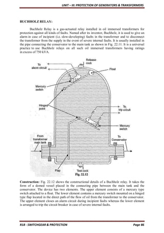 UNIT – III: PROTECTION OF GENERATORS & TRANSFORMERS
R18 - SWITCHGEAR & PROTECTION Page 86
BUCHHOLZ RELAY:
Buchholz Relay is a gas-actuated relay installed in oil immersed transformers for
protection against all kinds of faults. Named after its inventor, Buchholz, it is used to give an
alarm in case of incipient (i.e. slow-developing) faults in the transformer and to disconnect
the transformer from the supply in the event of severe internal faults. It is usually installed in
the pipe connecting the conservator to the main tank as shown in Fig. 22.11. It is a universal
practice to use Buchholz relays on all such oil immersed transformers having ratings
in excess of 750 kVA.
Construction: Fig. 22.12 shows the constructional details of a Buchholz relay. It takes the
form of a domed vessel placed in the connecting pipe between the main tank and the
conservator. The device has two elements. The upper element consists of a mercury type
switch attached to a float. The lower element contains a mercury switch mounted on a hinged
type flap located in the direct path of the flow of oil from the transformer to the conservator.
The upper element closes an alarm circuit during incipient faults whereas the lower element
is arranged to trip the circuit breaker in case of severe internal faults.
 