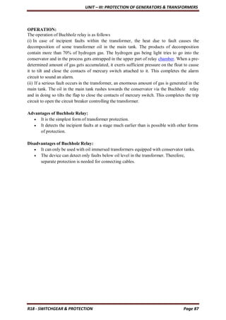 UNIT – III: PROTECTION OF GENERATORS & TRANSFORMERS
R18 - SWITCHGEAR & PROTECTION Page 87
OPERATION:
The operation of Buchholz relay is as follows
(i) In case of incipient faults within the transformer, the heat due to fault causes the
decomposition of some transformer oil in the main tank. The products of decomposition
contain more than 70% of hydrogen gas. The hydrogen gas being light tries to go into the
conservator and in the process gets entrapped in the upper part of relay chamber. When a pre-
determined amount of gas gets accumulated, it exerts sufficient pressure on the float to cause
it to tilt and close the contacts of mercury switch attached to it. This completes the alarm
circuit to sound an alarm.
(ii) If a serious fault occurs in the transformer, an enormous amount of gas is generated in the
main tank. The oil in the main tank rushes towards the conservator via the Buchholz relay
and in doing so tilts the flap to close the contacts of mercury switch. This completes the trip
circuit to open the circuit breaker controlling the transformer.
Advantages of Buchholz Relay:
 It is the simplest form of transformer protection.
 It detects the incipient faults at a stage much earlier than is possible with other forms
of protection.
Disadvantages of Buchholz Relay:
 It can only be used with oil immersed transformers equipped with conservator tanks.
 The device can detect only faults below oil level in the transformer. Therefore,
separate protection is needed for connecting cables.
 