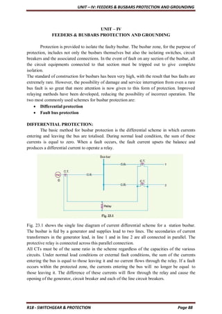 UNIT – IV: FEEDERS & BUSBARS PROTECTION AND GROUNDING
R18 - SWITCHGEAR & PROTECTION Page 88
UNIT – IV
FEEDERS & BUSBARS PROTECTION AND GROUNDING
Protection is provided to isolate the faulty busbar. The busbar zone, for the purpose of
protection, includes not only the busbars themselves but also the isolating switches, circuit
breakers and the associated connections. In the event of fault on any section of the busbar, all
the circuit equipments connected to that section must be tripped out to give complete
isolation.
The standard of construction for busbars has been very high, with the result that bus faults are
extremely rare. However, the possibility of damage and service interruption from even a rare
bus fault is so great that more attention is now given to this form of protection. Improved
relaying methods have been developed, reducing the possibility of incorrect operation. The
two most commonly used schemes for busbar protection are:
 Differential protection
 Fault bus protection
DIFFERENTIAL PROTECTION:
The basic method for busbar protection is the differential scheme in which currents
entering and leaving the bus are totalised. During normal load condition, the sum of these
currents is equal to zero. When a fault occurs, the fault current upsets the balance and
produces a differential current to operate a relay.
Fig. 23.1 shows the single line diagram of current differential scheme for a station busbar.
The busbar is fed by a generator and supplies load to two lines. The secondaries of current
transformers in the generator lead, in line 1 and in line 2 are all connected in parallel. The
protective relay is connected across this parallel connection.
All CTs must be of the same ratio in the scheme regardless of the capacities of the various
circuits. Under normal load conditions or external fault conditions, the sum of the currents
entering the bus is equal to those leaving it and no current flows through the relay. If a fault
occurs within the protected zone, the currents entering the bus will no longer be equal to
those leaving it. The difference of these currents will flow through the relay and cause the
opening of the generator, circuit breaker and each of the line circuit breakers.
 