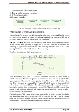 UNIT – IV: FEEDERS & BUSBARS PROTECTION AND GROUNDING
R18 - SWITCHGEAR & PROTECTION Page 90
common methods of line protection are:
(i) Time-graded overcurrent protection
(ii) Differential protection
(iii) Distance protection
Fig. 23.3 shows the symbols indicating the various types of relay
TIME-GRADED OVERCURRENT PROTECTION
In this scheme of overcurrent protection, time discrimination is incorporated. In other words,
the time setting of relays is so graded that in the event of fault, the smallest possible part of
the system is isolated. We shall discuss a few important cases.
RADIAL FEEDER: The main characteristic of a radial system is that power can flow only
in one direction, from generator or supply end to the load. It has the disadvantage that
continuity of supply cannot be maintained at the receiving end in the event of fault. Time-
graded protection of a radial feeder can be achieved by using
(i) definite time relays and (ii) inverse time relays.
Using definite time relays. Fig. 23.4 shows the overcurrent protection of a radial feeder by
definite time relays. The time of operation of each relay is fixed and is independent of the
operating current. Thus relay D has an operating time of 0·5 second while for other relays,
time delay* is successively increased by 0·5 second. If a fault occurs in the section DE, it
will be cleared in 0·5 second by the relay and circuit breaker at D because all other relays
have higher operating time. In this way only section DE of the system will be isolated. If the
relay at D fails to trip, the relay at C will operate after a time delay of 0·5 second i.e. after 1
second from the occurrence of fault.
The disadvantage of this system is that if there are a number of feeders in series, the tripping
time for faults near the supply end becomes high (2 seconds in this case). However, in most
cases, it is necessary to limit the maximum tripping time to 2 seconds. This disadvantage can
be overcome to a reasonable extent by using inverse-time relays.
 