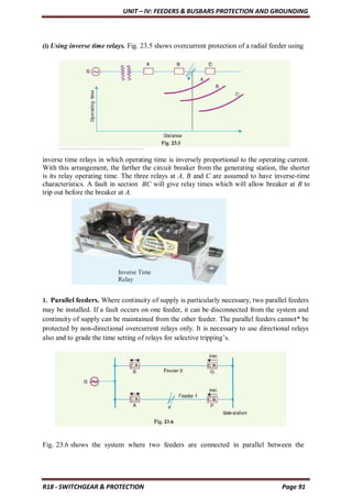 UNIT – IV: FEEDERS & BUSBARS PROTECTION AND GROUNDING
R18 - SWITCHGEAR & PROTECTION Page 91
(i) Using inverse time relays. Fig. 23.5 shows overcurrent protection of a radial feeder using
inverse time relays in which operating time is inversely proportional to the operating current.
With this arrangement, the farther the circuit breaker from the generating station, the shorter
is its relay operating time. The three relays at A, B and C are assumed to have inverse-time
characteristics. A fault in section BC will give relay times which will allow breaker at B to
trip out before the breaker at A.
1. Parallel feeders. Where continuity of supply is particularly necessary, two parallel feeders
may be installed. If a fault occurs on one feeder, it can be disconnected from the system and
continuity of supply can be maintained from the other feeder. The parallel feeders cannot* be
protected by non-directional overcurrent relays only. It is necessary to use directional relays
also and to grade the time setting of relays for selective tripping’s.
Fig. 23.6 shows the system where two feeders are connected in parallel between the
Inverse Time
Relay
 