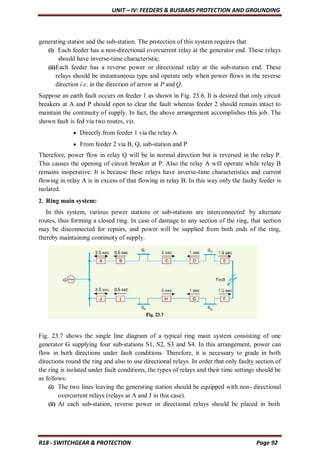 UNIT – IV: FEEDERS & BUSBARS PROTECTION AND GROUNDING
R18 - SWITCHGEAR & PROTECTION Page 92
generating station and the sub-station. The protection of this system requires that
(i) Each feeder has a non-directional overcurrent relay at the generator end. These relays
should have inverse-time characteristic.
(ii)Each feeder has a reverse power or directional relay at the sub-station end. These
relays should be instantaneous type and operate only when power flows in the reverse
direction i.e. in the direction of arrow at P and Q.
Suppose an earth fault occurs on feeder 1 as shown in Fig. 23.6. It is desired that only circuit
breakers at A and P should open to clear the fault whereas feeder 2 should remain intact to
maintain the continuity of supply. In fact, the above arrangement accomplishes this job. The
shown fault is fed via two routes, viz.
 Directly from feeder 1 via the relay A
 From feeder 2 via B, Q, sub-station and P
Therefore, power flow in relay Q will be in normal direction but is reversed in the relay P.
This causes the opening of circuit breaker at P. Also the relay A will operate while relay B
remains inoperative. It is because these relays have inverse-time characteristics and current
flowing in relay A is in excess of that flowing in relay B. In this way only the faulty feeder is
isolated.
2. Ring main system:
In this system, various power stations or sub-stations are interconnected by alternate
routes, thus forming a closed ring. In case of damage to any section of the ring, that section
may be disconnected for repairs, and power will be supplied from both ends of the ring,
thereby maintaining continuity of supply.
Fig. 23.7 shows the single line diagram of a typical ring main system consisting of one
generator G supplying four sub-stations S1, S2, S3 and S4. In this arrangement, power can
flow in both directions under fault conditions. Therefore, it is necessary to grade in both
directions round the ring and also to use directional relays. In order that only faulty section of
the ring is isolated under fault conditions, the types of relays and their time settings should be
as follows:
(i) The two lines leaving the generating station should be equipped with non- directional
overcurrent relays (relays at A and J in this case).
(ii) At each sub-station, reverse power or directional relays should be placed in both
 