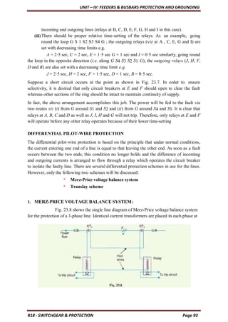 UNIT – IV: FEEDERS & BUSBARS PROTECTION AND GROUNDING
R18 - SWITCHGEAR & PROTECTION Page 93
incoming and outgoing lines (relays at B, C, D, E, F, G, H and I in this case).
(iii)There should be proper relative time-setting of the relays. As an example, going
round the loop G S 1 S2 S3 S4 G ; the outgoing relays (viz at A , C, E, G and I) are
set with decreasing time limits e.g.
A = 2·5 sec, C = 2 sec, E = 1·5 sec G = 1 sec and I = 0·5 sec similarly, going round
the loop in the opposite direction (i.e. along G S4 S3 S2 S1 G), the outgoing relays (J, H, F,
D and B) are also set with a decreasing time limit e.g.
J = 2·5 sec, H = 2 sec, F = 1·5 sec, D = 1 sec, B = 0·5 sec.
Suppose a short circuit occurs at the point as shown in Fig. 23.7. In order to ensure
selectivity, it is desired that only circuit breakers at E and F should open to clear the fault
whereas other sections of the ring should be intact to maintain continuity of supply.
In fact, the above arrangement accomplishes this job. The power will be fed to the fault via
two routes viz (i) from G around S1 and S2 and (ii) from G around S4 and S3. It is clear that
relays at A, B, C and D as well as J, I, H and G will not trip. Therefore, only relays at E and F
will operate before any other relay operates because of their lower time-setting
DIFFERENTIAL PILOT-WIRE PROTECTION
The differential pilot-wire protection is based on the principle that under normal conditions,
the current entering one end of a line is equal to that leaving the other end. As soon as a fault
occurs between the two ends, this condition no longer holds and the difference of incoming
and outgoing currents is arranged to flow through a relay which operates the circuit breaker
to isolate the faulty line. There are several differential protection schemes in use for the lines.
However, only the following two schemes will be discussed:
* Merz-Price voltage balance system
* Translay scheme
1. MERZ-PRICE VOLTAGE BALANCE SYSTEM:
Fig. 23.8 shows the single line diagram of Merz-Price voltage balance system
for the protection of a 3-phase line. Identical current transformers are placed in each phase at
 