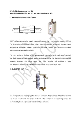Week-01 - Experiment no: 01
AIM: Identify various fuse sets viz., HRC, DO, 33KV fuse set, etc.
1. HRC (High Rupturing Capacity) Fuse
HRC Fuse has high rupturing capacity, a special method of arc extinguishing used in HRC fuse.
The construction of HRC fuse is done using a high heat-resistant component such as ceramic
where metal finished are caps are attached to this body. Through silver-current, the ceramic
body and metal caps are connected.
The inner section of the fuse is filled with a powder material which is made up of materials
like chalk, plaster of Paris, marble, quartz, and many others. The chemical reaction which
happens between the silver vapor and filled powder will produce a high-
end resistance substance where helps in reducing the arc present in the fuse.
2. D.O (DROP OUT) Fuse
The fiberglass tubes are employed as the fuse carriers in drop out fuses. The either terminal
are tinned heavily with nonferrous materials. The connection and cleaning actions are
performed by the phosphorus bronze brush type contacts.
 