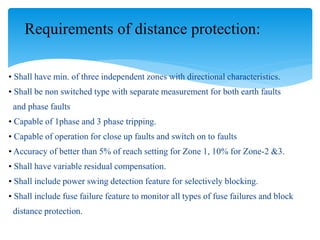 • Shall have min. of three independent zones with directional characteristics.
• Shall be non switched type with separate measurement for both earth faults
and phase faults
• Capable of 1phase and 3 phase tripping.
• Capable of operation for close up faults and switch on to faults
• Accuracy of better than 5% of reach setting for Zone 1, 10% for Zone-2 &3.
• Shall have variable residual compensation.
• Shall include power swing detection feature for selectively blocking.
• Shall include fuse failure feature to monitor all types of fuse failures and block
distance protection.
Requirements of distance protection:
 