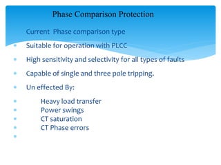 Phase Comparison Protection
 Current Phase comparison type
 Suitable for operation with PLCC
 High sensitivity and selectivity for all types of faults
 Capable of single and three pole tripping.
 Un effected By:
 Heavy load transfer
 Power swings
 CT saturation
 CT Phase errors

 