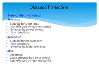 Distance Protection
Type of distance relays
Reactance
 Suitable for short lines
 Not effected by fault resistance
 Effected by power swings
 Non directional
Impedance
 Suitable for medium lines
 Non directional
 Effected by fault resistance
Mho
 Directional
 Least effected by power swings
 Less effected by fault resistance
 