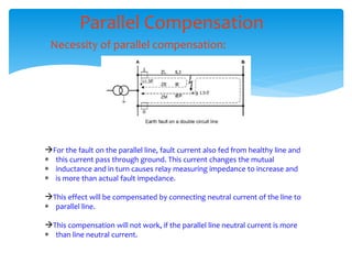 Parallel Compensation
Necessity of parallel compensation:
For the fault on the parallel line, fault current also fed from healthy line and
 this current pass through ground. This current changes the mutual
 inductance and in turn causes relay measuring impedance to increase and
 is more than actual fault impedance.
This effect will be compensated by connecting neutral current of the line to
 parallel line.
This compensation will not work, if the parallel line neutral current is more
 than line neutral current.
 
