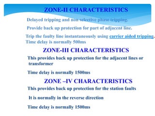ZONE-II CHARACTERISTICS
Delayed tripping and non selective phase tripping.
Provide back up protection for part of adjacent line.
Trip the faulty line instantaneously using carrier aided tripping.
Time delay is normally 500ms
ZONE-III CHARACTERISTICS
This provides back up protection for the adjacent lines or
transformer
Time delay is normally 1500ms
ZONE –IV CHARACTERISTICS
This provides back up protection for the station faults
It is normally in the reverse direction
Time delay is normally 1500ms
 