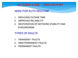 AUTORECLOSE – PHILOSOPHY
NEED FOR AUTO RECLOSE
1. REDUCING OUTAGE TIME
2. IMPROVED RELIABILITY
3. RESTORATION OF NETWORK STABILITY AND
SYNCHRONISM
TYPES OF FAULTS
1. TRANSIENT FAULTS
2. SEMI PERMANENT FAULTS
3. PERMANENT FAULTS
 