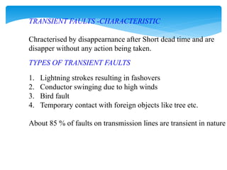 TRANSIENT FAULTS -CHARACTERISTIC
Chracterised by disappearnance after Short dead time and are
disapper without any action being taken.
TYPES OF TRANSIENT FAULTS
1. Lightning strokes resulting in fashovers
2. Conductor swinging due to high winds
3. Bird fault
4. Temporary contact with foreign objects like tree etc.
About 85 % of faults on transmission lines are transient in nature
 