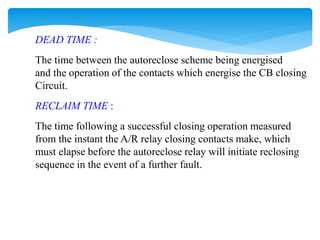 DEAD TIME :
The time between the autoreclose scheme being energised
and the operation of the contacts which energise the CB closing
Circuit.
RECLAIM TIME :
The time following a successful closing operation measured
from the instant the A/R relay closing contacts make, which
must elapse before the autoreclose relay will initiate reclosing
sequence in the event of a further fault.
 