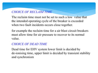CHOICE OF RECLAIM TIME
The reclaim time must not be set to such a low value that
the intended operating cycle of the breaker is exceeded
when two fault incidents occurs close together.
for example the reclaim time for a air blast circuit breakers
must allow time for air pressure to recover to its normal
value.
CHOICE OF DEAD TIME
Dead time for EHV system lower limit is decided by
de-ionising time, upper limit is decided by transient stability
and synchronism
 
