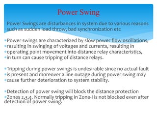 Power Swing
Power Swings are disturbances in system due to various reasons
such as sudden load throw, bad synchronization etc
Power swings are characterized by slow power flow oscillations,
resulting in swinging of voltages and currents, resulting in
operating point movement into distance relay characteristics,
in turn can cause tripping of distance relays.
Tripping during power swings is undesirable since no actual fault
is present and moreover a line outage during power swing may
cause further deterioration to system stability.
Detection of power swing will block the distance protection
Zones 2,3,4. Normally tripping in Zone-I is not blocked even after
detection of power swing.
 