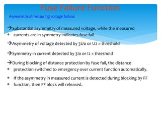 Fuse Failure Function
Asymmetrical measuring voltage failure:
Substantial asymmetry of measured voltage, while the measured
 currents are in symmetry indicates fuse fail
Asymmetry of voltage detected by 3Uo or U2 > threshold
Symmetry in current detected by 3Io or I2 < threshold
During blocking of distance protection by fuse fail, the distance
 protection switched to emergency over current function automatically.
 If the asymmetry in measured current is detected during blocking by FF
 function, then FF block will released.
 