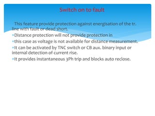 Switch on to fault
This feature provide protection against energisation of the tr.
line with fault or dead short.
Distance protection will not provide protection in
this case as voltage is not available for distance measurement.
It can be activated by TNC switch or CB aux. binary input or
internal detection of current rise.
It provides instantaneous 3Ph trip and blocks auto reclose.
 