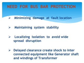  Minimizing damage at fault location
 Maintaining system stability
 Localizing isolation to avoid wide
spread disruption
 Delayed clearance create shock to inter
connected equipment like Generator shaft
and windings of Transformer
NEED FOR BUS BAR PROTECTION
 