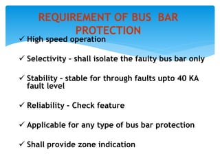  High speed operation
 Selectivity – shall isolate the faulty bus bar only
 Stability – stable for through faults upto 40 KA
fault level
 Reliability – Check feature
 Applicable for any type of bus bar protection
 Shall provide zone indication
REQUIREMENT OF BUS BAR
PROTECTION
 