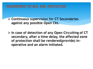  Continuous supervision for CT Secondaries
against any possible Open Ckt.
 In case of detection of any Open Circuiting of CT
secondary, after a time delay, the affected zone
of protection shall be rendered(provide) in-
operative and an alarm initiated.
REQUIREMENT OF BUS BAR PROTECTION
 