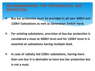  Bus bar protection must be provided in all new 400kV and
220kV Substations as well as Generation Switch Yards
 For existing substations, provision of bus bar protection is
considered a must at 400kV level and for 220kV level it is
essential at substations having multiple feed.
 In case of radially fed 220kv substations, having more
than one bus it is desirable to have bus bar protection but
is not a must
RECOMMENDATIONS FOR PROVIDING BUS BAR
PROTECTION
 