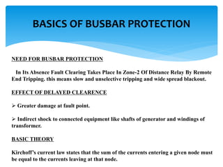 NEED FOR BUSBAR PROTECTION
In Its Absence Fault Clearing Takes Place In Zone-2 Of Distance Relay By Remote
End Tripping. this means slow and unselective tripping and wide spread blackout.
EFFECT OF DELAYED CLEARENCE
 Greater damage at fault point.
 Indirect shock to connected equipment like shafts of generator and windings of
transformer.
BASIC THEORY
Kirchoff’s current law states that the sum of the currents entering a given node must
be equal to the currents leaving at that node.
BASICS OF BUSBAR PROTECTION
 