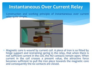  Construction and working principle of instantaneous over current
relay quite simple.
 Magnetic core is wound by current coil. A piece of iron is so fitted by
hinge support and restraining spring in the relay, that when there is
not sufficient current in the coil, the NO contacts remain open. When
current in the coil crosses a present value, the attractive force
becomes sufficient to pull the iron piece towards the magnetic core
and consequently the no contacts are closed.
Instantaneous Over Current Relay
 