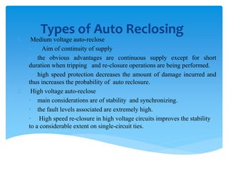 Types of Auto Reclosing
1. Medium voltage auto-reclose
• Aim of continuity of supply
• the obvious advantages are continuous supply except for short
duration when tripping and re-closure operations are being performed.
• high speed protection decreases the amount of damage incurred and
thus increases the probability of auto reclosure.
2. High voltage auto-reclose
• main considerations are of stability and synchronizing.
• the fault levels associated are extremely high.
• High speed re-closure in high voltage circuits improves the stability
to a considerable extent on single-circuit ties.
 