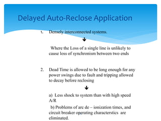 1. Densely interconnected systems.

Where the Loss of a single line is unlikely to
cause loss of synchronism between two ends
2. Dead Time is allowed to be long enough for any
power swings due to fault and tripping allowed
to decay before reclosing

a) Less shock to system than with high speed
A/R
b) Problems of arc de – ionization times, and
circuit breaker operating characterstics are
eliminated.
Delayed Auto-Reclose Application
53
 