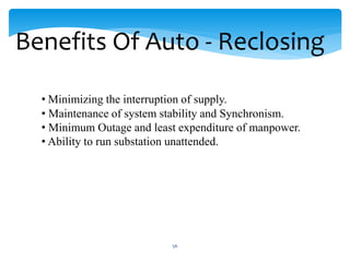 Benefits Of Auto - Reclosing
• Minimizing the interruption of supply.
• Maintenance of system stability and Synchronism.
• Minimum Outage and least expenditure of manpower.
• Ability to run substation unattended.
56
 