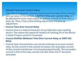  Definite Time Over Current Relay
 This relay is created by applying intentional time delay after crossing
pick up value of the current. A definite time over current relay can
be adjusted to issue a trip output at definite amount of time after it
picks up. Thus, it has a time setting adjustment and pick up
adjustment.
 Inverse Time Over Current Relay
 Inverse time is a natural character of any induction type rotating
device. This means the speed of rotation of rotating art of the device
is faster if input current is increased.
 Inverse Definite Minimum Time Over Current Relay or IDMT O/C
Relay
 Inverse time characteristics can not be achieved, in an over current
relay. As the current in the system increases, the secondary current
of the current transformer is increased proportionally. The secondary
current is fed to the relay current coil. But when the CT becomes
saturated
 