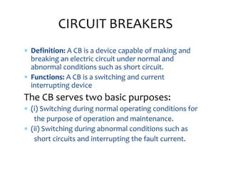  Definition: A CB is a device capable of making and
breaking an electric circuit under normal and
abnormal conditions such as short circuit.
 Functions: A CB is a switching and current
interrupting device
The CB serves two basic purposes:
 (i) Switching during normal operating conditions for
the purpose of operation and maintenance.
 (ii) Switching during abnormal conditions such as
short circuits and interrupting the fault current.
CIRCUIT BREAKERS
 