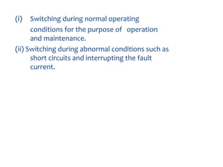 The CB serves two basic
purposes:
(i) Switching during normal operating
conditions for the purpose of operation
and maintenance.
(ii) Switching during abnormal conditions such as
short circuits and interrupting the fault
current.
 