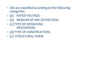 6. CLASSIFICATION OF
CBs
 CBs are classified according to the following
categories:
 (a) RATED VOLTAGE:
 (b) MEDIUM OF ARC EXTINCTION;
 (c) TYPE OF OPERATING
MECHANISM;
 (d) TYPE OF CONSTRUCTION;
 (e) STRUCTURAL FORM.
 